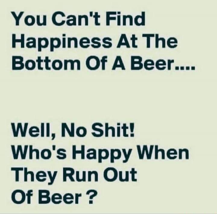 You Can't Find Happiness At The Bottom Of A Beer.... Well, No Shit! Who's Happy When They Run Out Of Beer ?