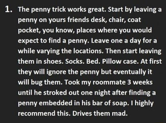 1 The penny trick works great Start by leaving a penny on yours friends desk chair coat pocket you know places where you would DS CRILTIEN LA EE VYL EN EVR while varying the locations Then start leaving them in shoes Socks Bed Pillow case At first they will ignore the penny but eventually it will bug them Took my roommate 3 weeks until he stroked out one night after finding a R TG G L BT TR E TR L