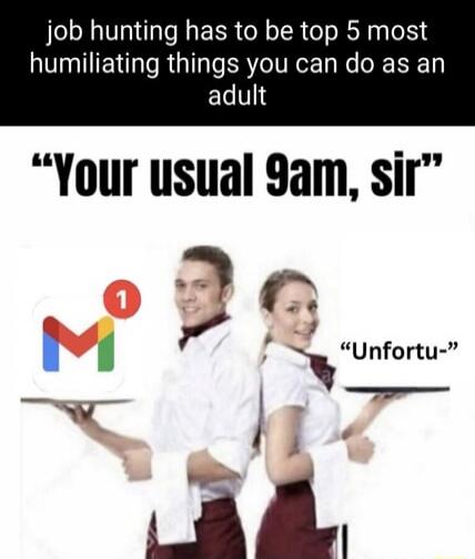 job hunting has to be top 5 most humiliating things you can do as an adult. Your usual 9am, sir. Unfortu-