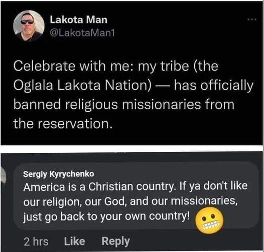 Lakota Man Celebrate with me my tribe the Oglala Lakota Nation has officially banned religious missionaries from LUEREEERE DR Sergiy Kyrychenko America is a Christian country If ya dont like our religion our God and our missionaries just go back to your own country 2hrs Like Reply
