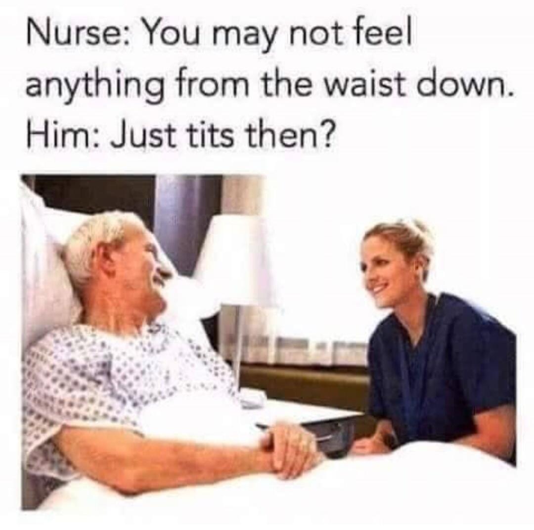 Nurse: You may not feel anything from the waist down. Him: Just tits then?
