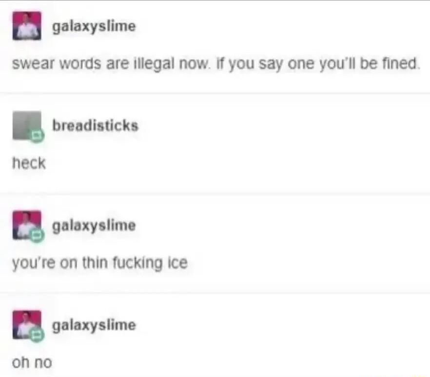Y cetorysiime swear words are lllegal now If you say one youll be fined breadisticks heck u galoxyslime youre on thin fucking ice u galaxyslime ohno