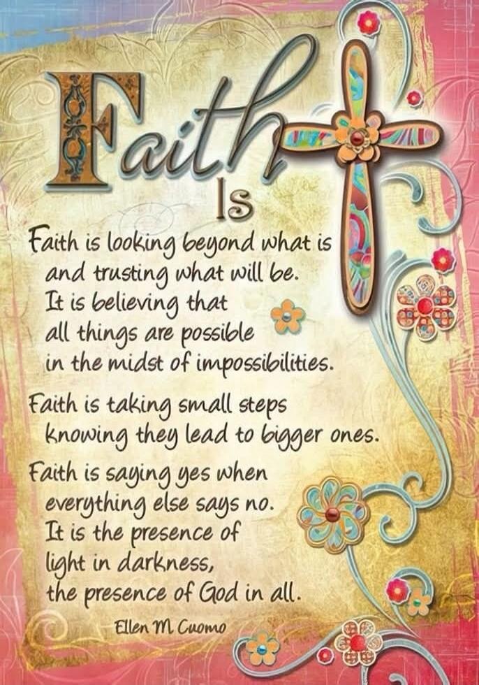 Faith Is Faith is looking beyond what is and trusting what will be. It is believing that all things are possible in the midst of impossibilities. Faith is taking small steps knowing they lead to bigger ones. Faith is saying yes when everything else says no. It is the presence of light in darkness, the presence of God in all. Ellen M. Cuomo