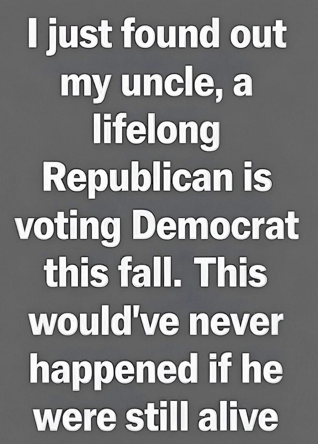 I just found out my uncle, a lifelong Republican is voting Democrat this fall. This would've never happened if he were still alive