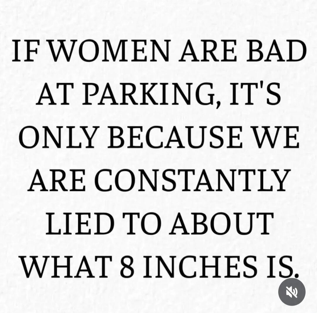 IF WOMEN ARE BAD AT PARKING, IT'S ONLY BECAUSE WE ARE CONSTANTLY LIED TO ABOUT WHAT 8 INCHES IS.