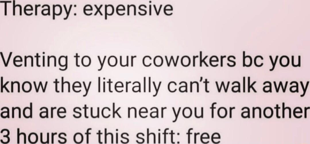 Therapy expensive Venting to your coworkers bc you know they literally cant walk away and are stuck near you for another 3 hours of this shift free