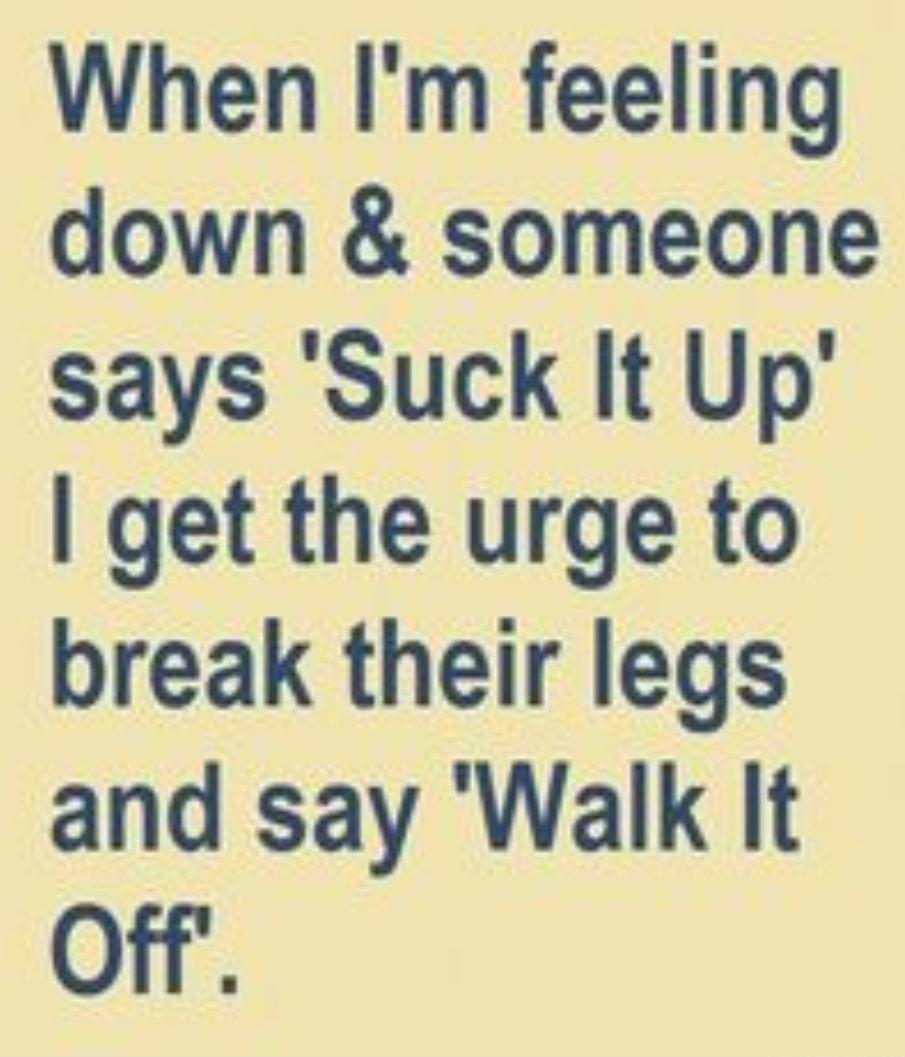 When Im feeling down someone says Suck It Up get the urge to break their legs and say Walk It Off