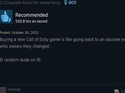 129 people found this review funny 605 Recommended 1038 hrs on record Posted October 30 2022 Buying a new Call of Duty game is like going back to an abusive e who swears they changed random dude on fb Bl cemax 15