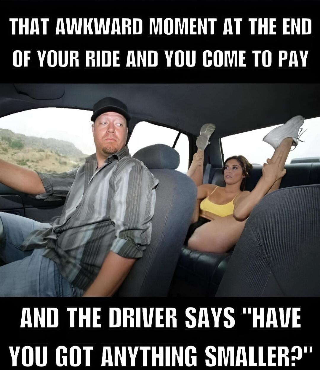 THAT AWKWARD MOMENT AT THE END OF YOUR RIDE AND YOU COME TO PAY\nAND THE DRIVER SAYS 