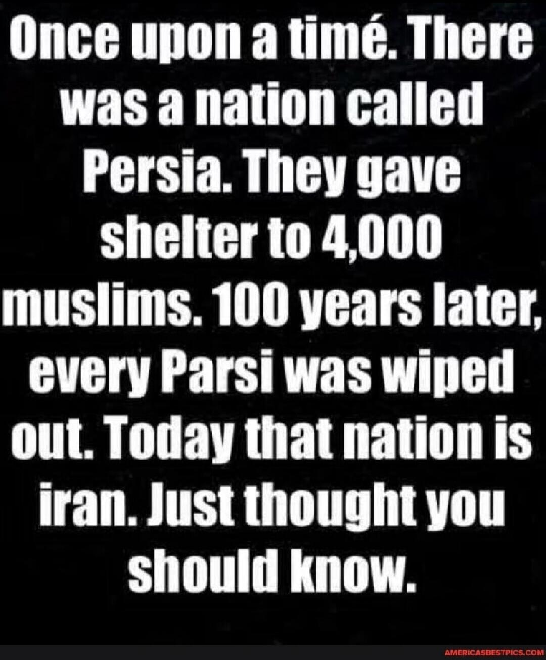 Once upon a time. There was a nation called Persia. They gave shelter to 4,000 muslims. 100 years later, every Parsi was wiped out. Today that nation is Iran. Just thought you should know.