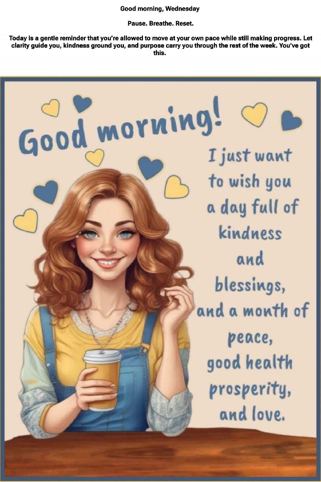 Good morning, Wednesday
Pause. Breathe. Reset.
Today is a gentle reminder that you're allowed to move at your own pace while still making progress. Let clarity guide you, kindness ground you, and purpose carry you through the rest of the week. You've got this.

Good morning! I just want to wish you a day full of kindness and blessings, and a month 