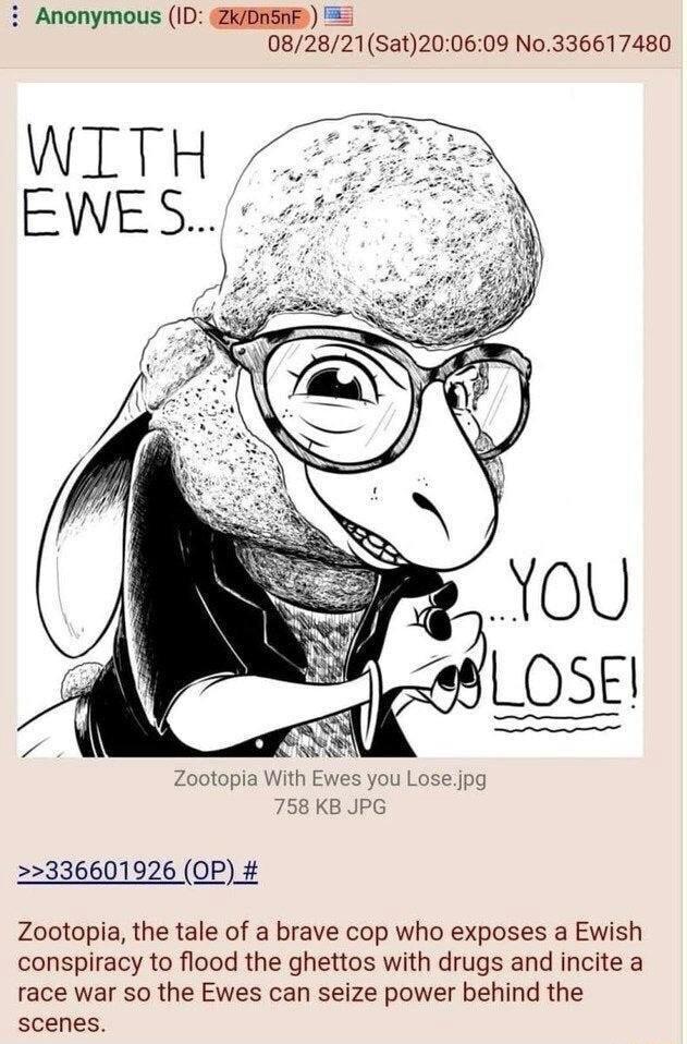 i Anonymous ID ZKDASAF 082821Sat200609 No336617480 Zootopia With Ewes you Lose jpg 758 KB JPG 2336601926 OP Zootopia the tale of a brave cop who exposes a Ewish conspiracy to flood the ghettos with drugs and incite a race war so the Ewes can seize power behind the scenes