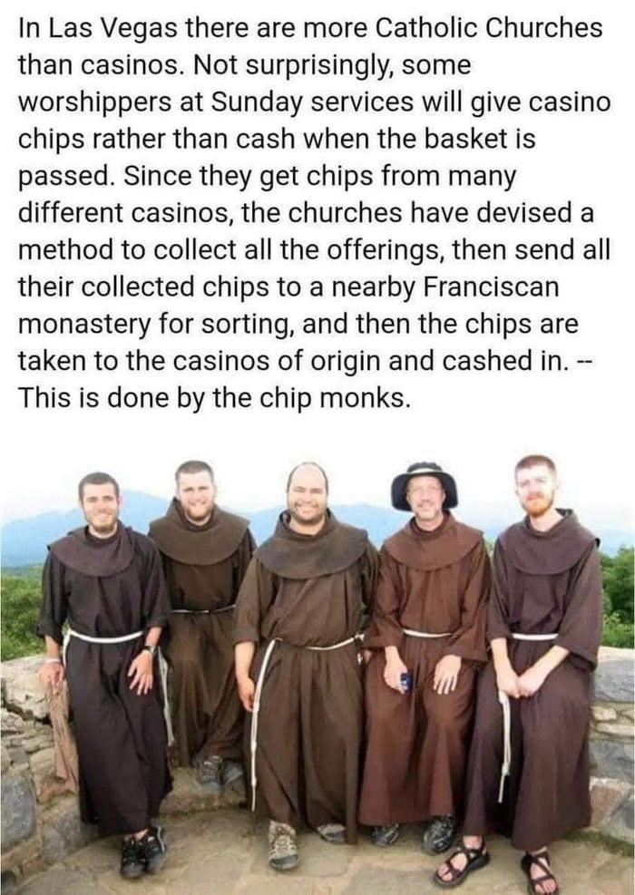 In Las Vegas there are more Catholic Churches than casinos Not surprisingly some worshippers at Sunday services will give casino chips rather than cash when the basket is passed Since they get chips from many different casinos the churches have devised a method to collect all the offerings then send all their collected chips to a nearby Franciscan monastery for sorting and then the chips are taken