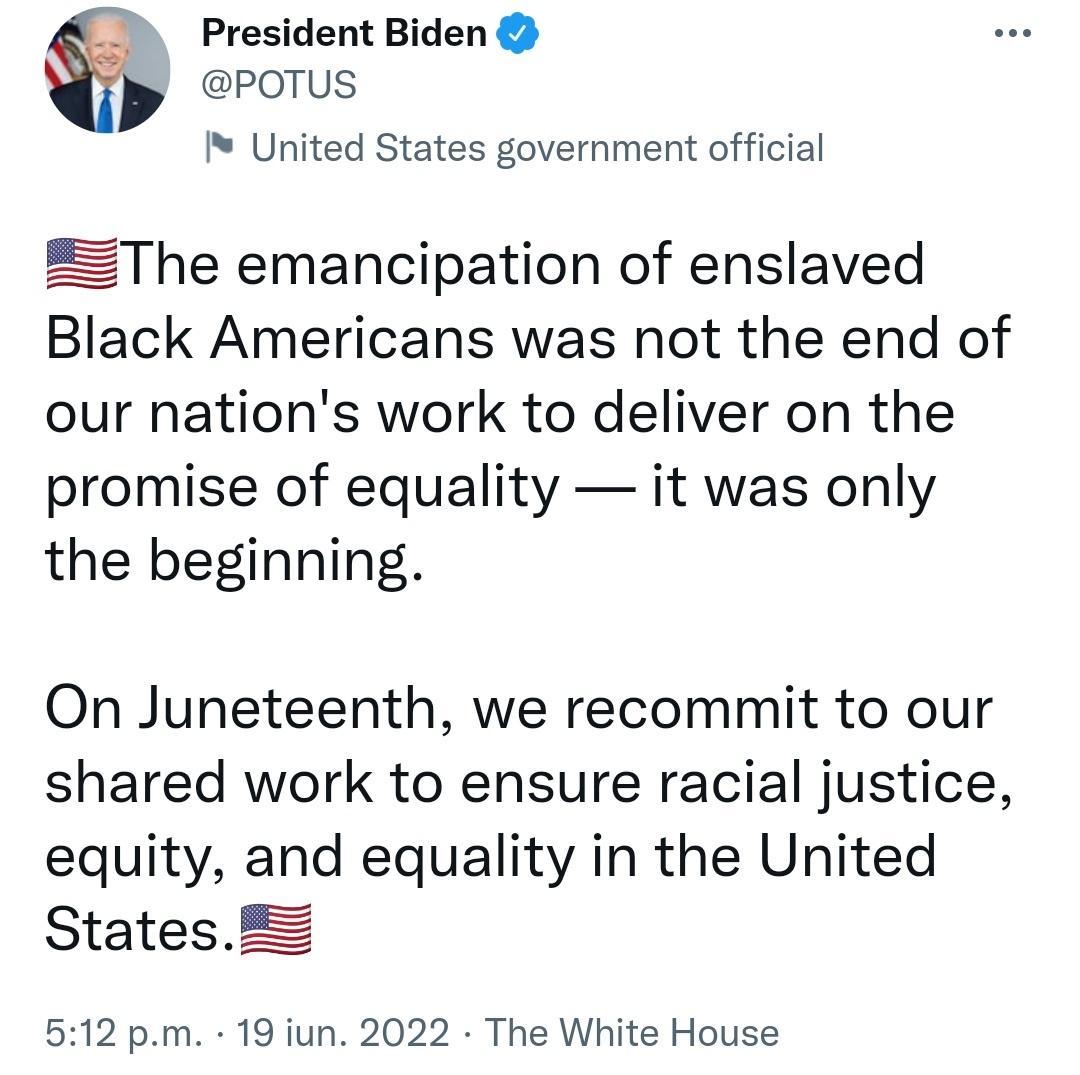 _ President Biden POTUS United States government official ZThe emancipation of enslaved Black Americans was not the end of our nations work to deliver on the promise of equality it was only the beginning On Juneteenth we recommit to our shared work to ensure racial justice equity and equality in the United StatesZ 512 pm 19 iun 2022 The White House