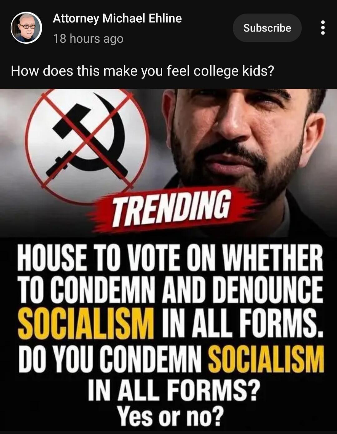 Attorney Michael Ehline 18 hours ago Subscribe How does this make you feel college kids? TRENDING HOUSE TO VOTE ON WHETHER TO CONDEMN AND DENOUNCE SOCIALISM IN ALL FORMS. DO YOU CONDEMN SOCIALISM IN ALL FORMS? Yes or no?