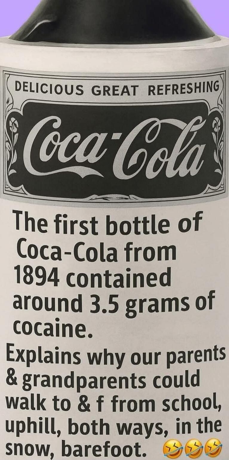 DELICIOUS GREAT REFRESHING Coca-Cola The first bottle of Coca-Cola from 1894 contained around 3.5 grams of cocaine. Explains why our parents & grandparents could walk to & from school, uphill, both ways, in the snow, barefoot.