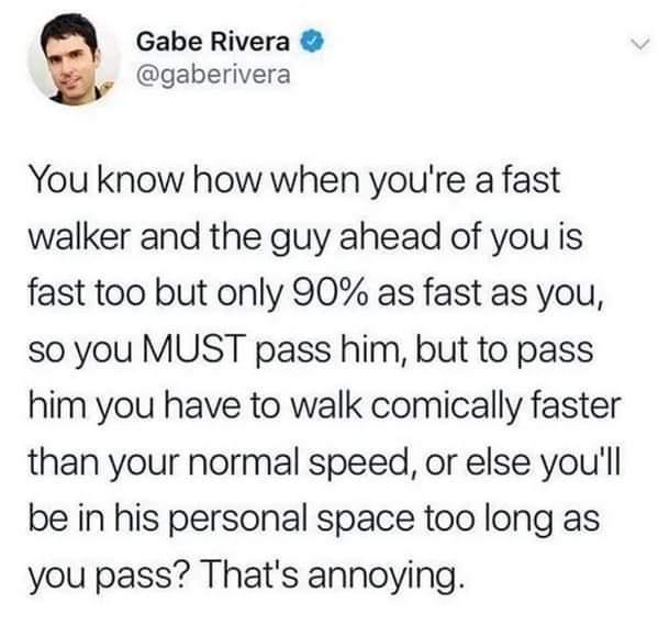 Gabe Rivera gaberivera You know how when youre a fast walker and the guy ahead of you is fast too but only 90 as fast as you so you MUST pass him but to pass him you have to walk comically faster than your normal speed or else youll be in his personal space too long as you pass Thats annoying