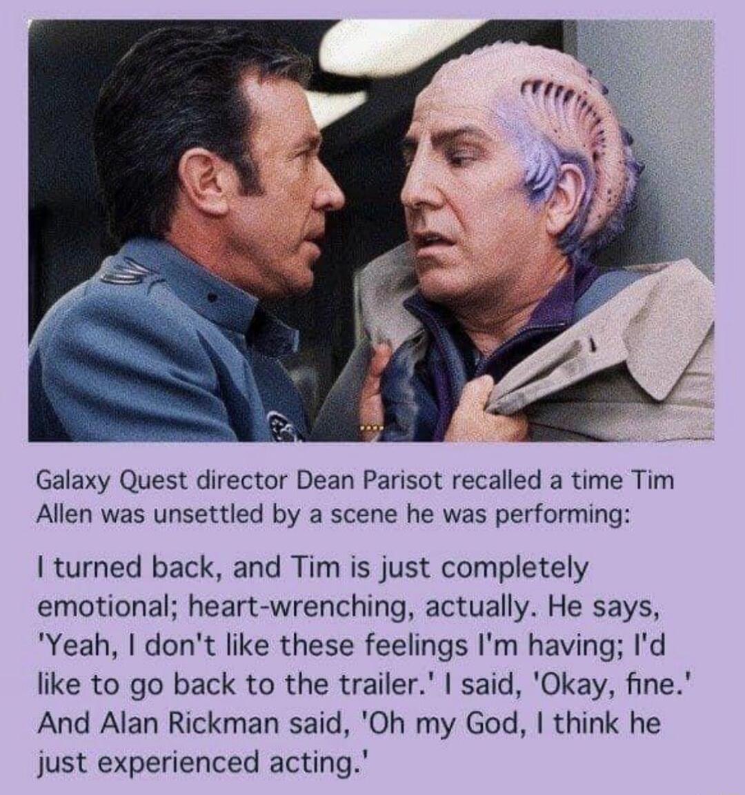 Galaxy Quest director Dean Parisot recalled a time Tim Allen was unsettled by a scene he was performing I turned back and Tim is just completely emotional heart wrenching actually He says Yeah dont like these feelings Im having Id like to go back to the trailer said Okay fine And Alan Rickman said Oh my God think he just experienced acting