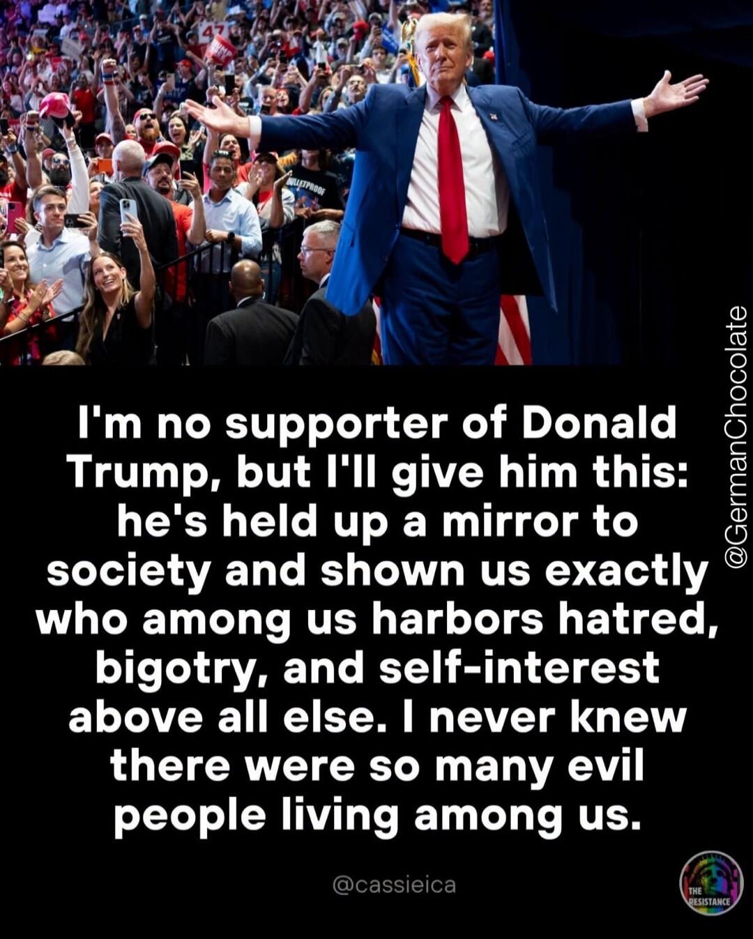 I'm no supporter of Donald Trump, but I'll give him this: he's held up a mirror to society and shown us exactly who among us harbors hatred, bigotry, and self-interest above all else. I never knew there were so many evil people living among us.