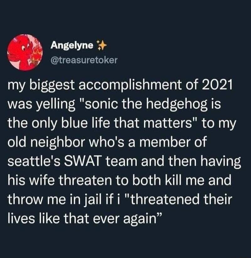 Angelyne CLEERTE GG my biggest accomplishment of 2021 was yelling sonic the hedgehog is the only blue life that matters to my old neighbor whos a member of EEE 1 RS I CET T o R I N EVI T his wife threaten to both kill me and throw me in jail if i threatened their lives like that ever again