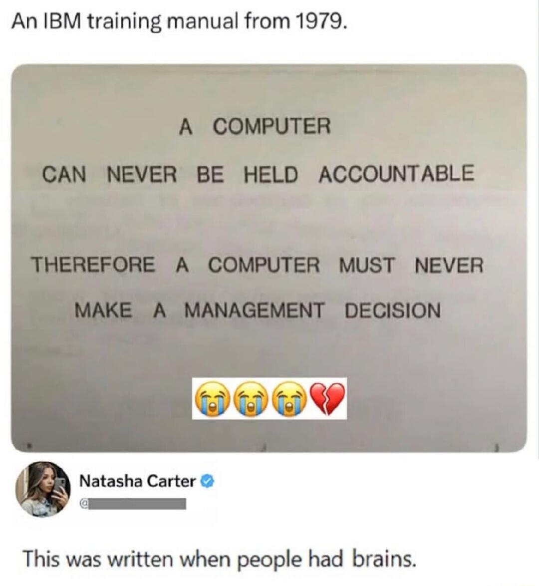 An IBM training manual from 1979. A COMPUTER CAN NEVER BE HELD ACCOUNTABLE THEREFORE A COMPUTER MUST NEVER MAKE A MANAGEMENT DECISION. Natasha Carter. This was written when people had brains.