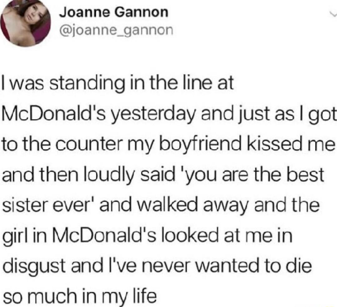 Joanne Gannon joanne_gannon was standing in the line at McDonalds yesterday and just as got to the counter my boyfriend kissed me and then loudly said you are the best sister ever and walked away and the girlin McDonalds looked at me in disgust and Ive never wanted to die so much in my life