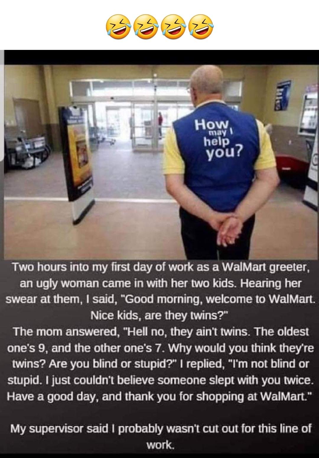 Two hours into my first day of work as a WalMart greeter an ugly woman came in with her two kids Hearing her swear at them said Good morning welcome to WalMart Tl s TR VR T The mom answered Hell no they aint twins The oldest ones 9 and the other ones 7 Why would you think theyre twins Are you blind or stupid replied Im not blind or stupid I just couldnt believe someone slept with you twice Have a 