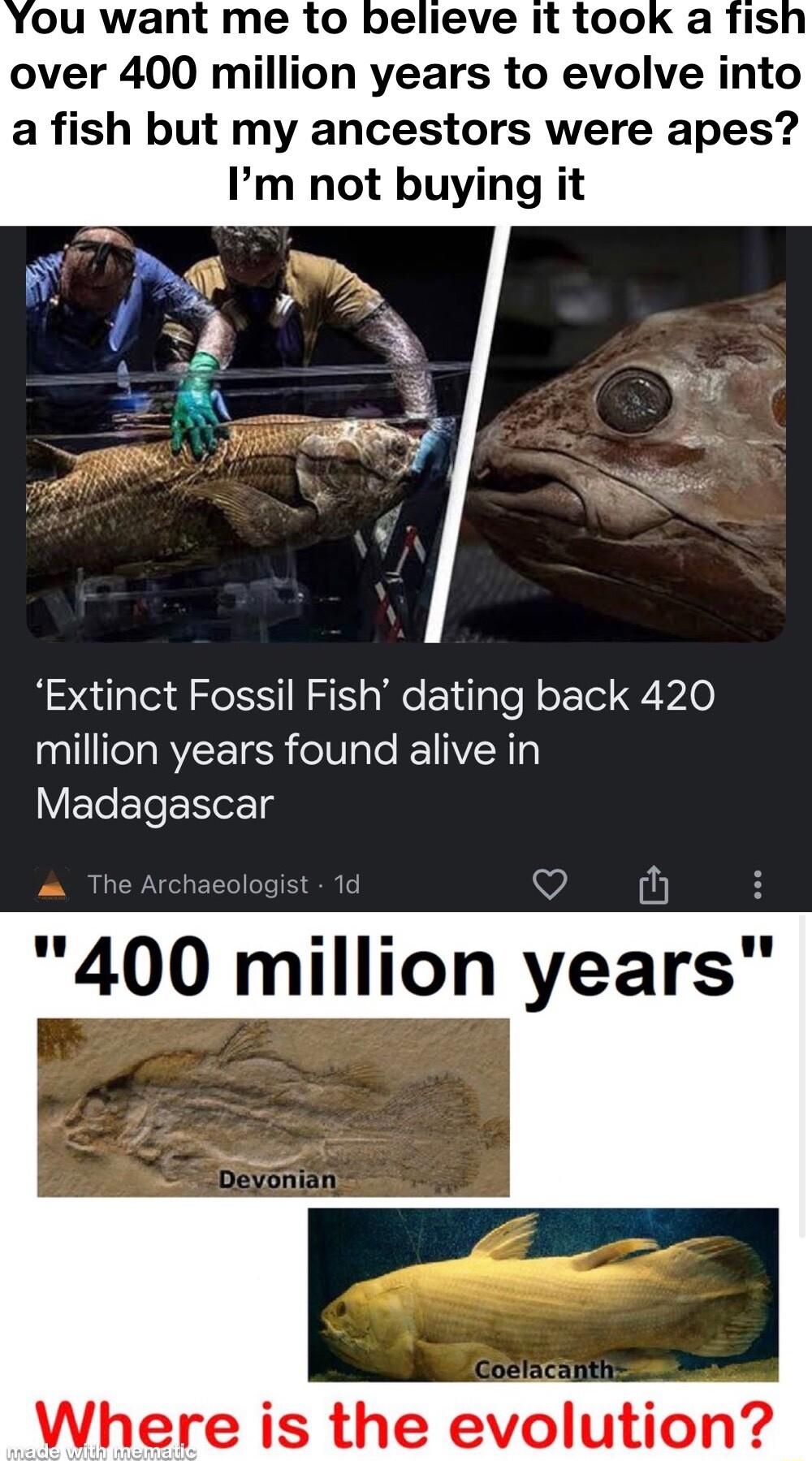 over 400 million years to evolve into a fish but my ancestors were apes Im not buying it Extinct Fossil Fish dating back 420 million years found alive in Madagascar O 400 million years Where is the elution