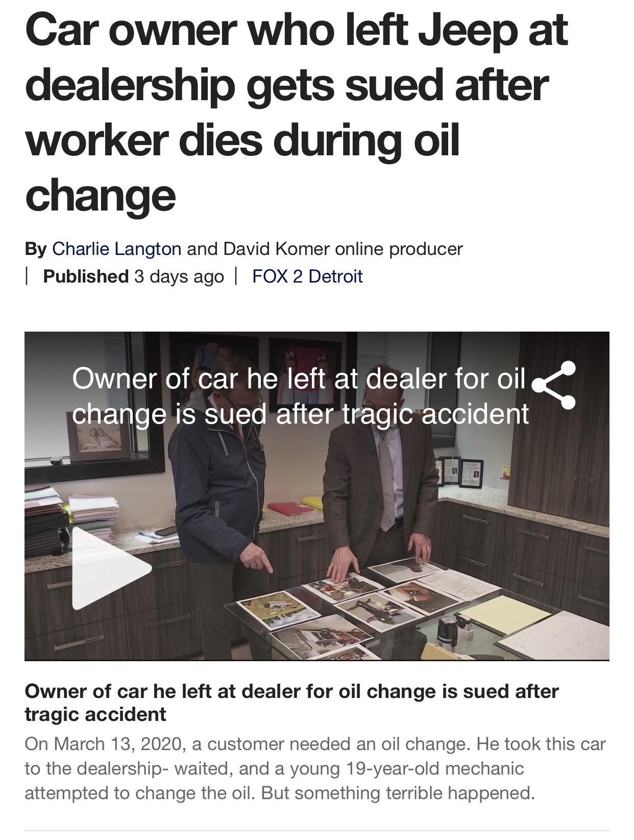 Car owner who left Jeep at dealership gets sued after worker dies during oil change By Charlie Langton and David Komer online producer Published 3 days ago FOX 2 Detroit STe Wor 1 M s SR Y1 1 Mo SY 1 T o o o1ar1glo WIS UITo REVI T i gTo o Totei o 101 Owner of car he left at dealer for oil change is sued after tragic accident On March 13 2020 a customer needed an oil change He took this car to the 