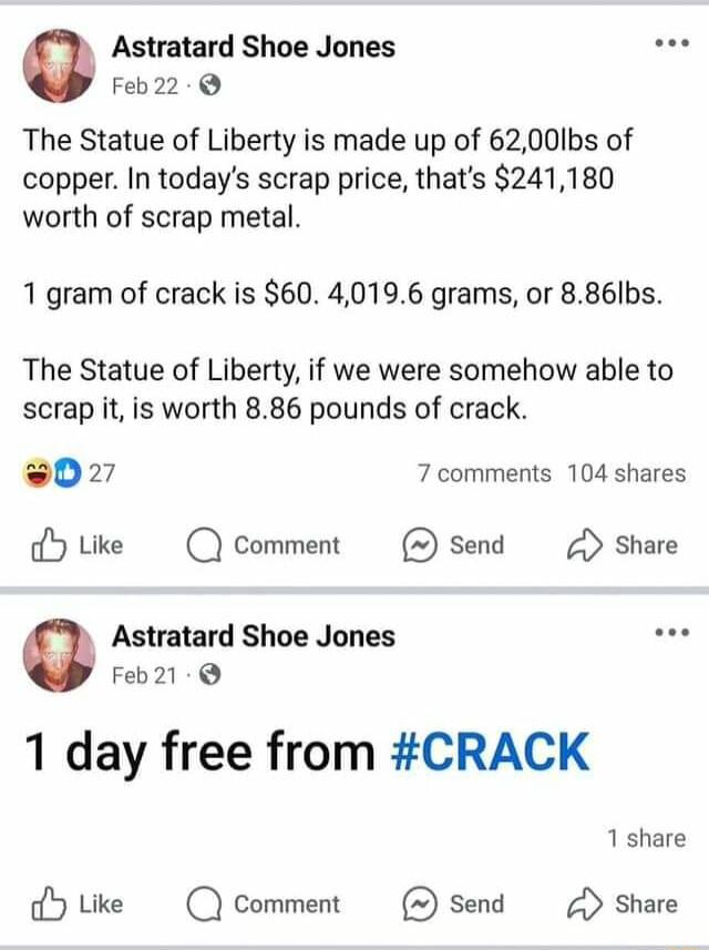 Astratard Shoe Jones wos Feb22 The Statue of Liberty is made up of 6200lbs of copper In todays scrap price thats 241180 worth of scrap metal 1 gram of crack is 60 40196 grams or 886Ibs The Statue of Liberty if we were somehow able to scrap it is worth 886 pounds of crack 0227 7 comments 104 shares dHtike Q Comment send Share Astratard Shoe Jones e Feb21 1 day free from CRACK dHtike Qcomment Send S