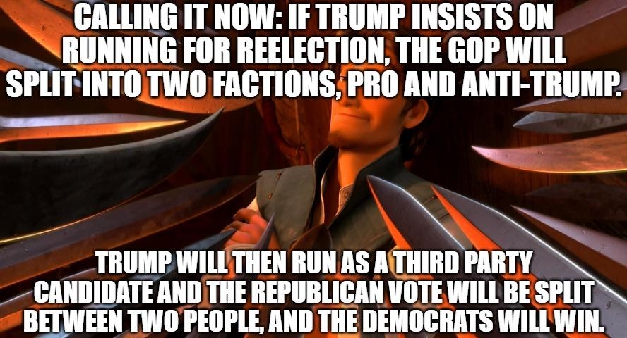 GALLING IT NOW IF TRUMP INSISTS ON w RUNNING FOR REELECTION THE GOP WILL SPLIFINTOTWO FACTIONS PRO AND ANTI TRUMP y 4 TRUMP WILLTHEN RUNAS ATHIRD PIN CANDIDATE ANDTHE REPUBLICAN VOTE WILL BE SPLIT IIIIWEEII TWOPEOPLE AND TIlE DEMOCRATS WILLWIN