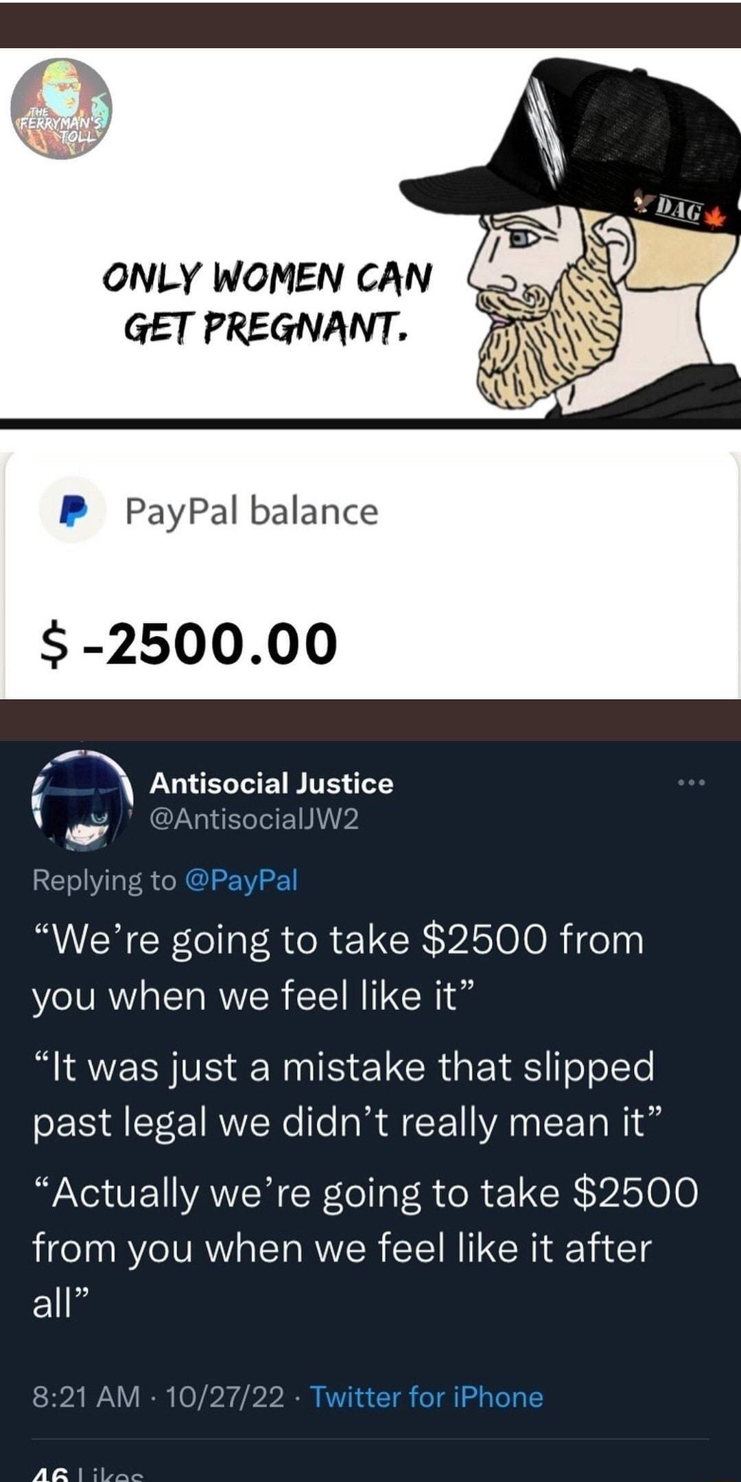 ONLY WOMEN CAN GET PREGNANT P PayPal balance 250000 r Antisocial Justice AntisociallW2 Replying to PayPal Were going to take 2500 from you when we feel like it R EEN VS SN S CRUETE oolcTe past legal we didnt really mean it Actually were going to take 2500 from you when we feel like it after all 821 AM 102722 Twitter for iPhone AR s