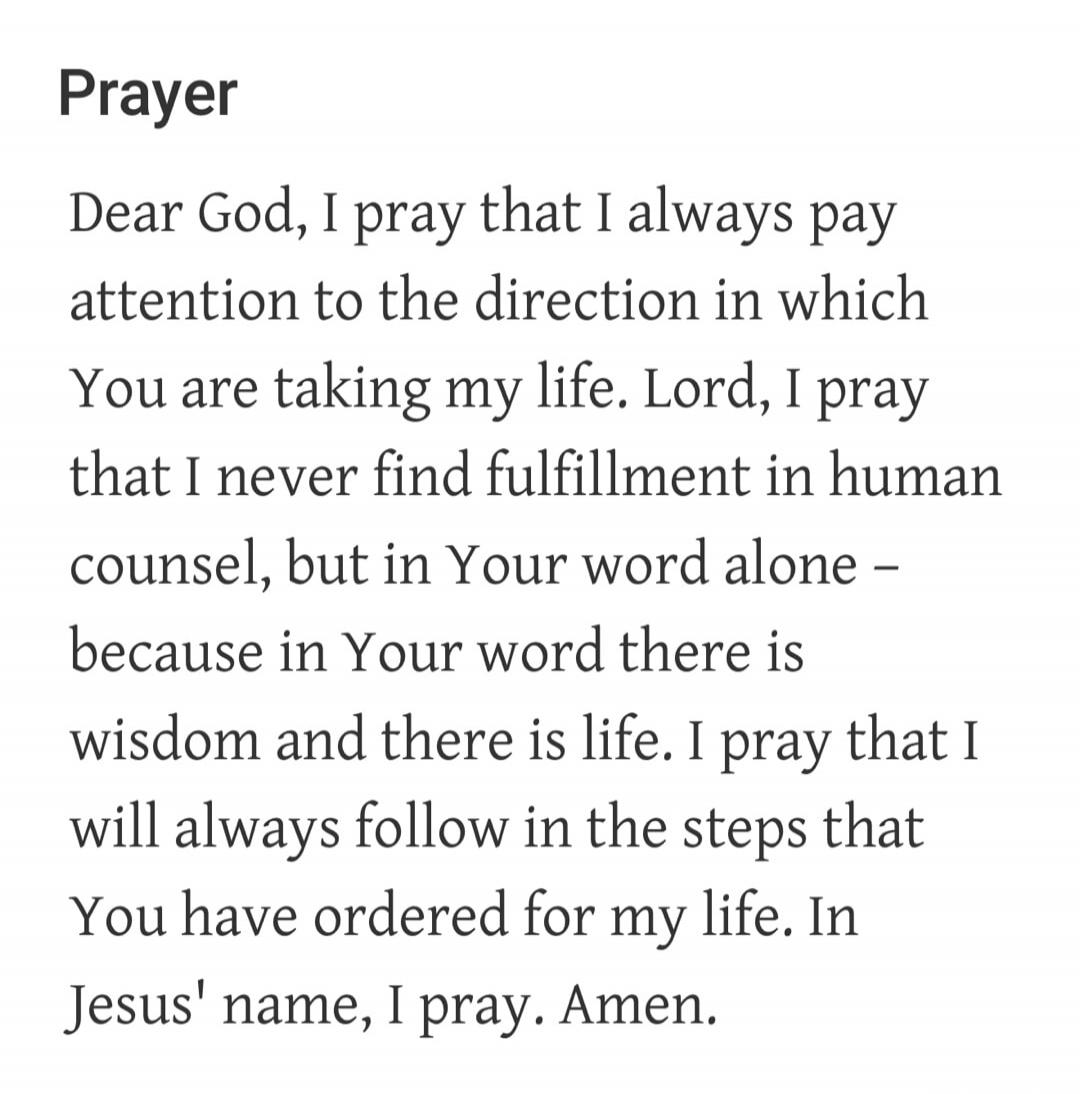 Prayer. Dear God, I pray that I always pay attention to the direction in which You are taking my life. Lord, I pray that I never find fulfillment in human counsel, but in Your word alone – because in Your word there is wisdom and there is life. I pray that I will always follow in the steps that You have ordered for my life. In Jesus' name, I pray. 