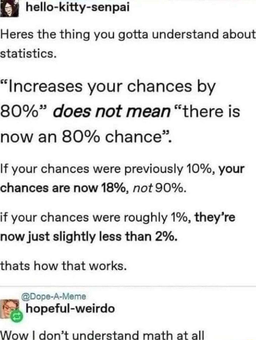 hello kitty senpai Heres the thing you gotta understand about statistics Increases your chances by 80 does not mean there is now an 80 chance If your chances were previously 10 your chances are now 18 not 90 if your chances were roughly 1 theyre now just slightly less than 2 thats how that works Dope A Meme hopeful weirdo Wow dont understand math at all
