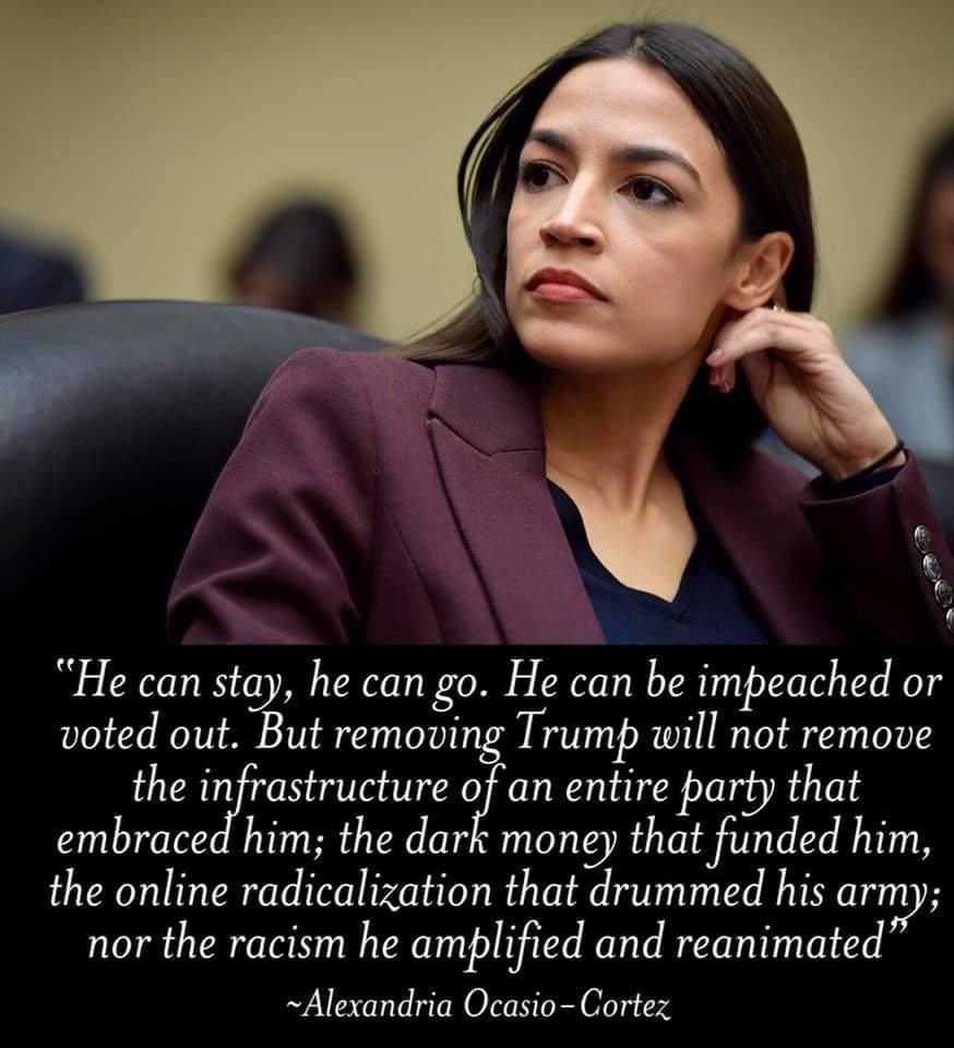 He can stay he can go He can be impeached or voted out But remoui Trump will not remove the infrastructure of an entire party that embraced him the dark money that funded him the online radicalization that drummed his army nor the racism he amplified and reanimated Alexandria Ocasio Cortez