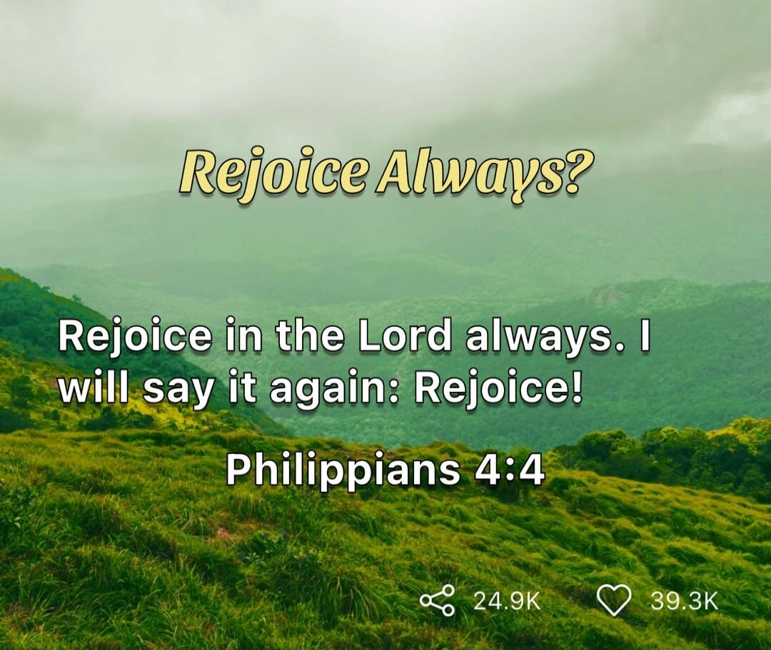 Rejoice Always? Rejoice in the Lord always. I will say it again: Rejoice! Philippians 4:4