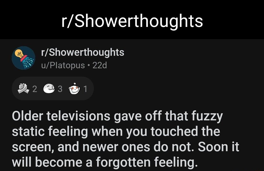 rShowerthoughts rShowerthoughts W uPlatopus 22d 2 Older televisions gave off that fuzzy B ENTR L IRV L BYCITR I T R T screen and newer ones do not Soon it will become a forgotten feeling