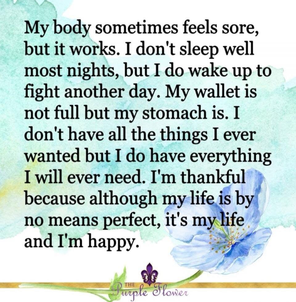 My body sometimes feels sore, but it works. I don't sleep well most nights, but I do wake up to fight another day. My wallet is not full but my stomach is. I don't have all the things I ever wanted but I do have everything I will ever need. I'm thankful because although my life is by no means perfect, it's my life and I'm happy.