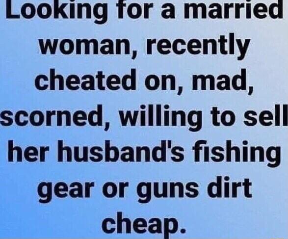 LOOKINg Tor a marriea woman recently cheated on mad scorned willing to sell her husbands fishing gear or guns dirt cheap