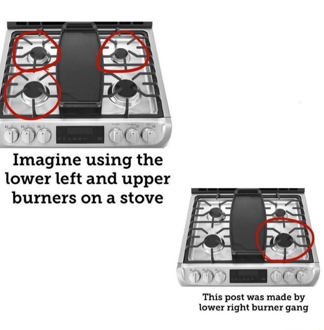 Imagine using the lower left and upper burners on a stove This post was made by lower right burner gang
