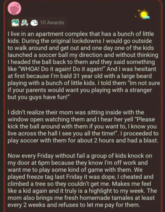 B 0nvads I live in an apartment complex that has a bunch of little kids During the original lockdowns would go outside to walk around and get out and one day one of the kids launched a soccer ball my direction and without thinking LCELEL UL NS GG L EL R EEEERT like WHOA Do it again Do it again And was hesitant atfirst because Im bald 31 year old with a large beard playing with a bunch of little ki