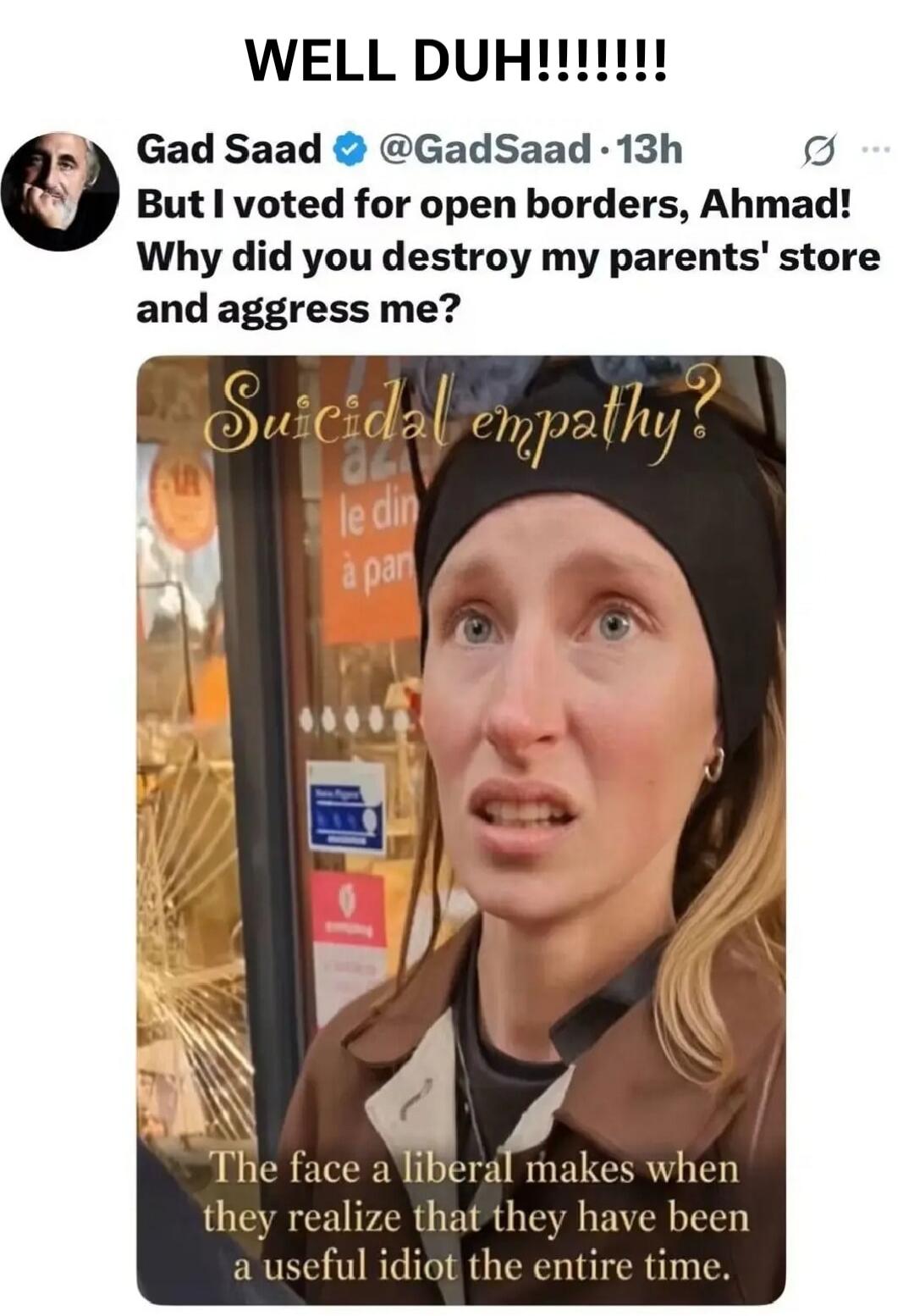 WELL DUH!!!!!!!!! Gad Saad @GadSaad 13h But I voted for open borders, Ahmad! Why did you destroy my parents' store and aggress me? Suicidal empathy? The face a liberal makes when they realize that they have been a useful idiot the entire time.