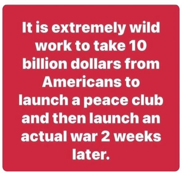 It is extremely wild work to take 10 billion dollars from Americans to launch a peace club and then launch an actual war 2 weeks later.