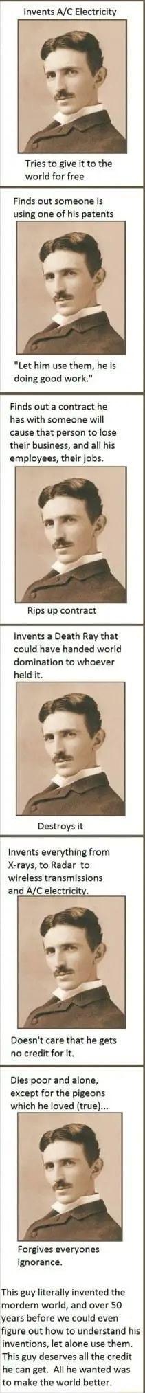 Invents AC Electricity Tries to give it to the world for free Finds out someone is using one of his patents Let him use them he is doing good work Finds out a contract he has with someone will cause that person to lose their business and all his employees their jobs Rips up contract Invents a Death Ray that could have handed world domination to whoever held it Destroys it Invents everything from X