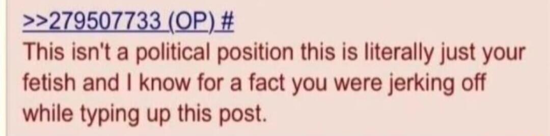 279507733 OP This isnt a political position this is literally just your fetish and know for a fact you were jerking off while typing up this post
