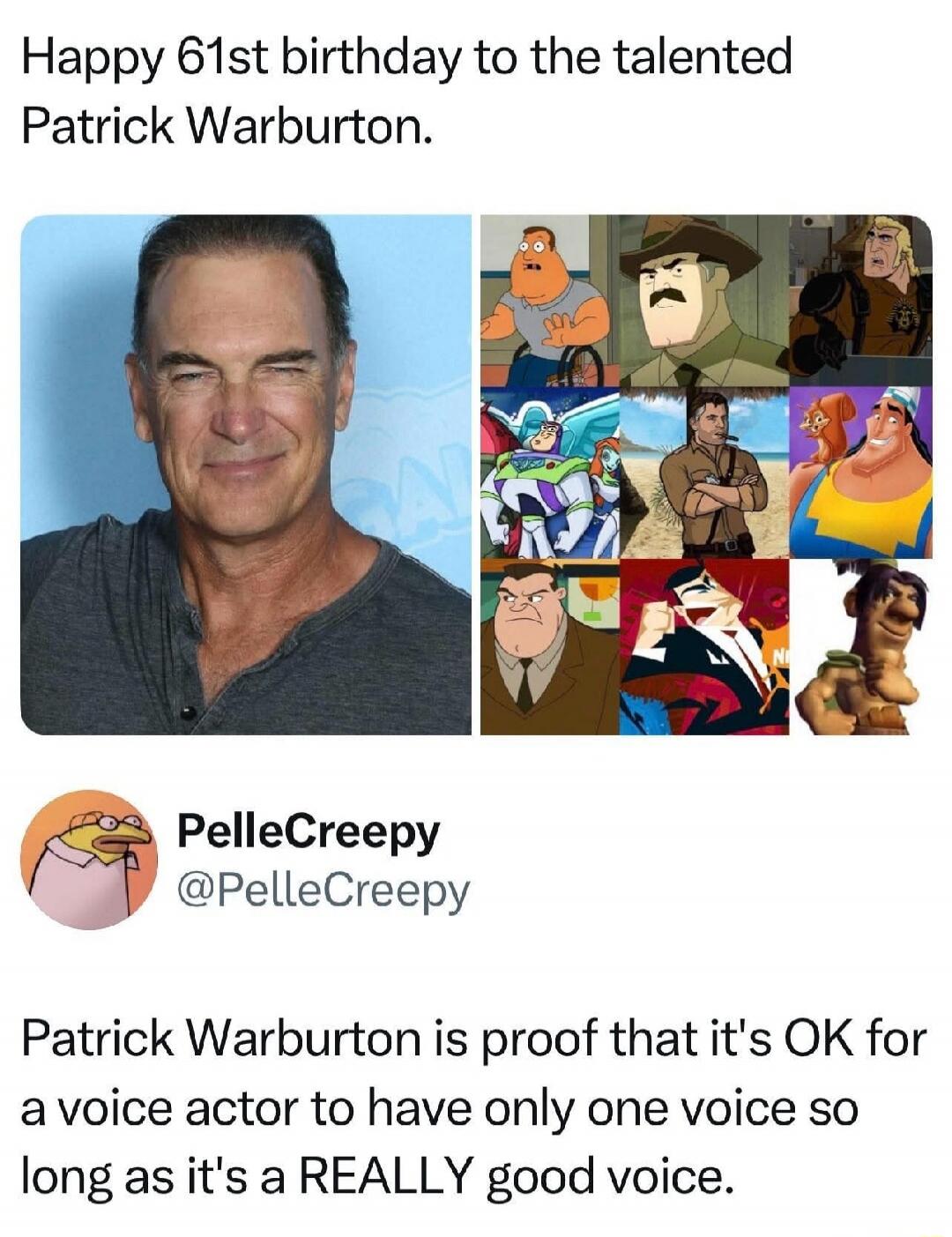 Happy 61st birthday to the talented Patrick Warburton. Patrick Warburton is proof that it's OK for a voice actor to have only one voice so long as it's a REALLY good voice.