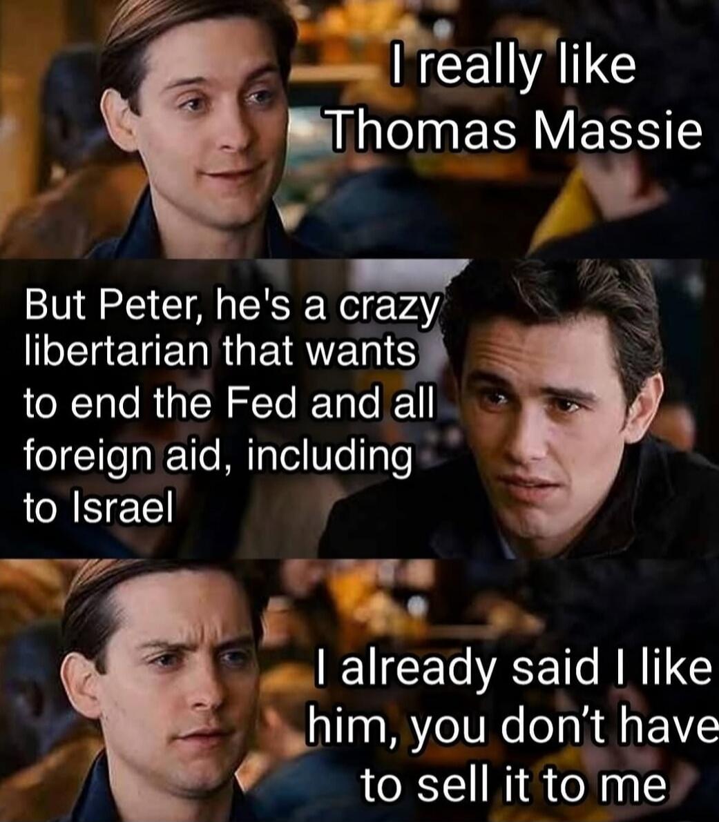 I really like Thomas Massie
But Peter, he's a crazy libertarian that wants to end the Fed and all foreign aid, including to Israel
I already said I like him, you don't have to sell it to me
