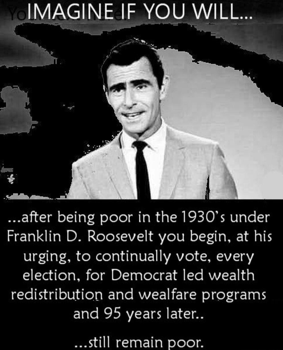 IMAGINE IF YOU WILL... ...after being poor in the 1930's under Franklin D. Roosevelt you begin, at his urging, to continually vote, every election, for Democrat led wealth redistribution and welfare programs and 95 years later... ...still remain poor.