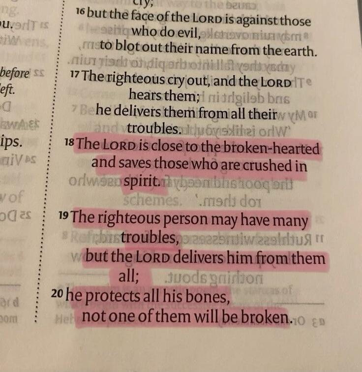 The LORD is close to the broken-hearted and saves those who are crushed in spirit. The righteous person may have many troubles, but the LORD delivers him from them all; he protects all his bones, not one of them will be broken.