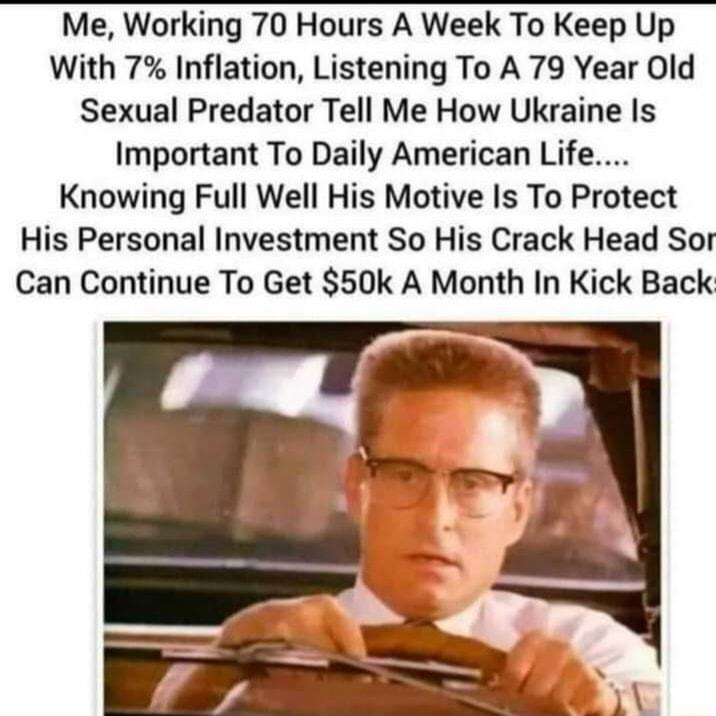 Me Working 70 Hours A Week To Keep Up With 7 Inflation Listening To A 79 Year Old Sexual Predator Tell Me How Ukraine Is Important To Daily American Life Knowing Full Well His Motive Is To Protect His Personal Investment So His Crack Head Sor Can Continue To Get 50k A Month In Kick Back